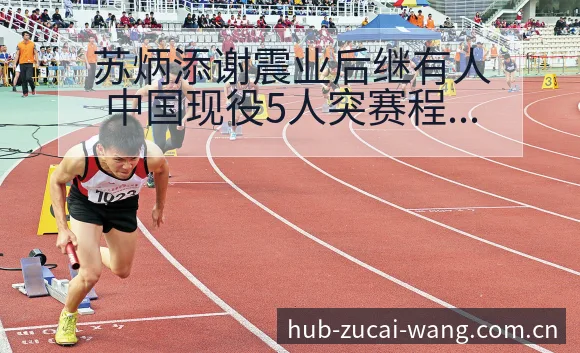 苏炳添谢震业后继有人中国现役5人突赛程节点与看点分析 - 足彩网官网